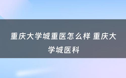 重庆大学城重医怎么样 重庆大学城医科