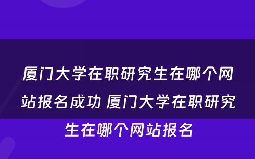 厦门大学在职研究生在哪个网站报名成功 厦门大学在职研究生在哪个网站报名