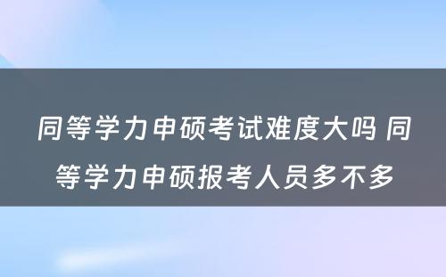 同等学力申硕考试难度大吗 同等学力申硕报考人员多不多