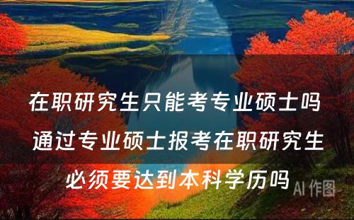 在职研究生只能考专业硕士吗 通过专业硕士报考在职研究生必须要达到本科学历吗