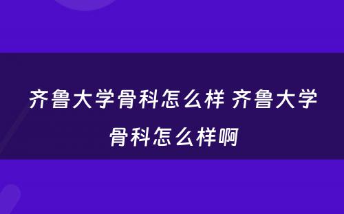 齐鲁大学骨科怎么样 齐鲁大学骨科怎么样啊