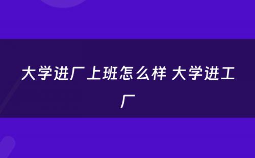大学进厂上班怎么样 大学进工厂