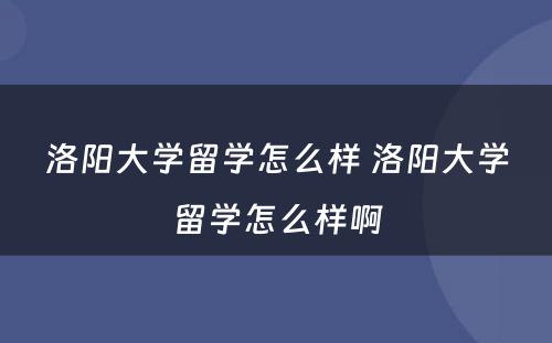 洛阳大学留学怎么样 洛阳大学留学怎么样啊