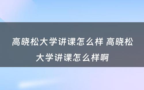 高晓松大学讲课怎么样 高晓松大学讲课怎么样啊