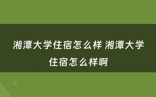 湘潭大学住宿怎么样 湘潭大学住宿怎么样啊