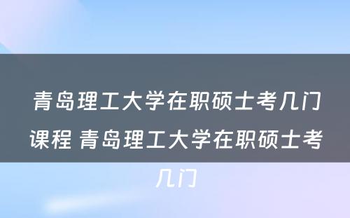 青岛理工大学在职硕士考几门课程 青岛理工大学在职硕士考几门