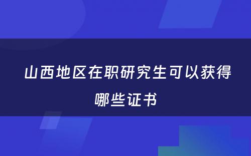  山西地区在职研究生可以获得哪些证书