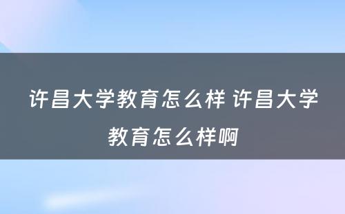 许昌大学教育怎么样 许昌大学教育怎么样啊