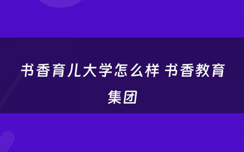 书香育儿大学怎么样 书香教育集团
