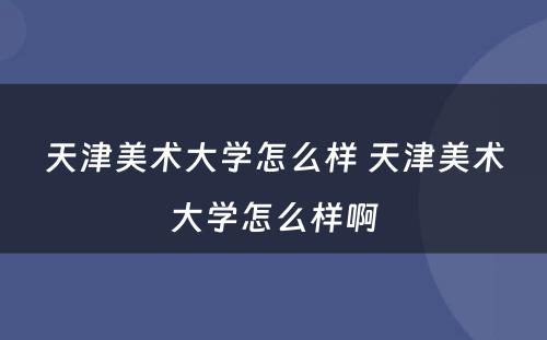 天津美术大学怎么样 天津美术大学怎么样啊