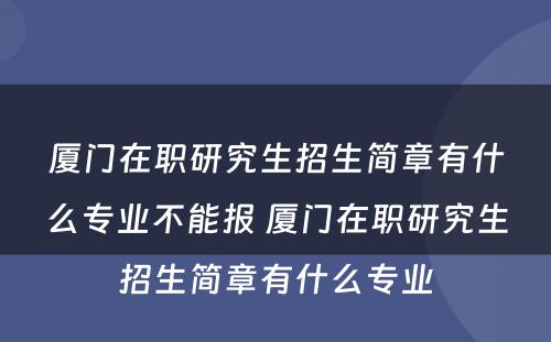 厦门在职研究生招生简章有什么专业不能报 厦门在职研究生招生简章有什么专业