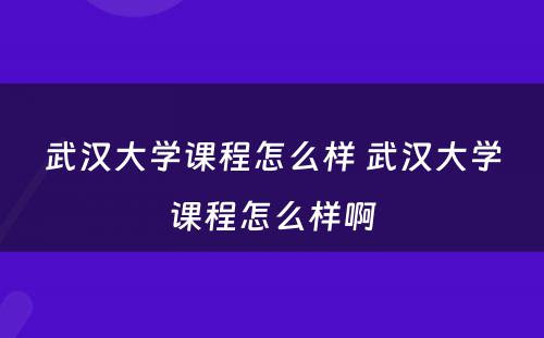 武汉大学课程怎么样 武汉大学课程怎么样啊