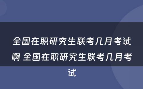 全国在职研究生联考几月考试啊 全国在职研究生联考几月考试