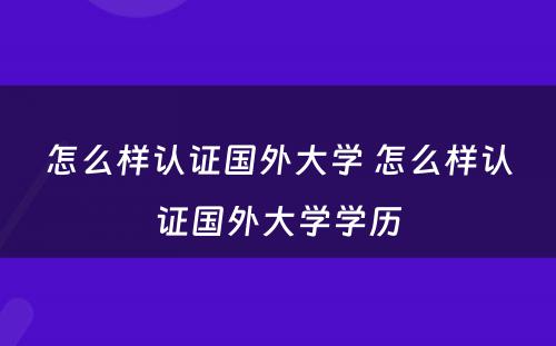怎么样认证国外大学 怎么样认证国外大学学历