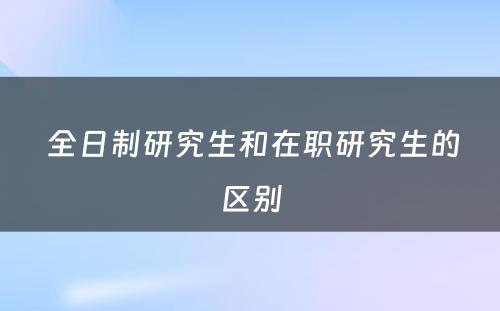  全日制研究生和在职研究生的区别