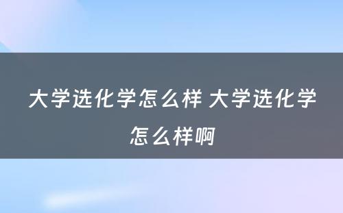 大学选化学怎么样 大学选化学怎么样啊