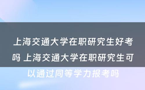 上海交通大学在职研究生好考吗 上海交通大学在职研究生可以通过同等学力报考吗