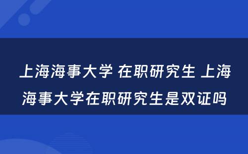 上海海事大学 在职研究生 上海海事大学在职研究生是双证吗