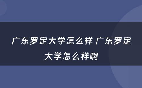 广东罗定大学怎么样 广东罗定大学怎么样啊