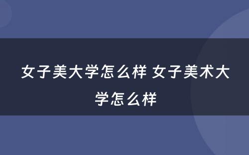 女子美大学怎么样 女子美术大学怎么样