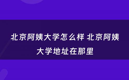 北京阿姨大学怎么样 北京阿姨大学地址在那里