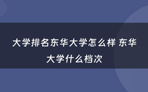 大学排名东华大学怎么样 东华大学什么档次