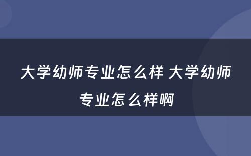 大学幼师专业怎么样 大学幼师专业怎么样啊