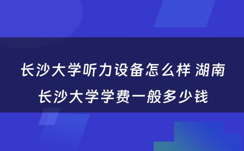 长沙大学听力设备怎么样 湖南长沙大学学费一般多少钱