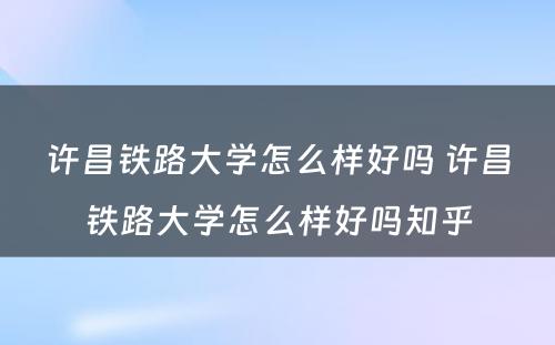 许昌铁路大学怎么样好吗 许昌铁路大学怎么样好吗知乎