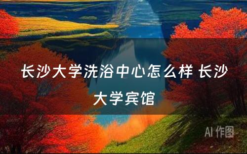 长沙大学洗浴中心怎么样 长沙大学宾馆