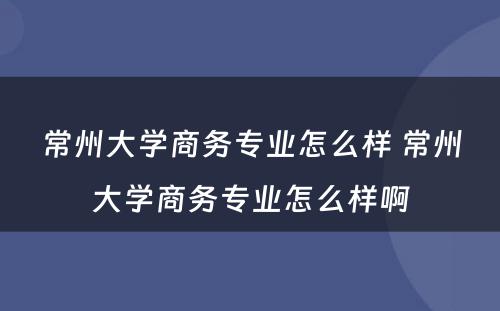 常州大学商务专业怎么样 常州大学商务专业怎么样啊