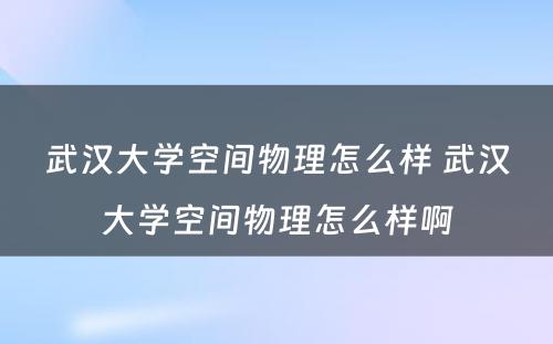 武汉大学空间物理怎么样 武汉大学空间物理怎么样啊