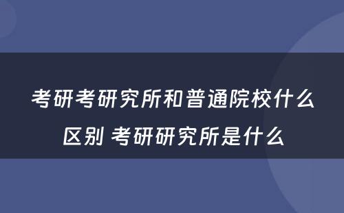 考研考研究所和普通院校什么区别 考研研究所是什么