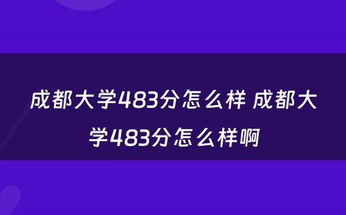 成都大学483分怎么样 成都大学483分怎么样啊