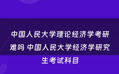 中国人民大学理论经济学考研难吗 中国人民大学经济学研究生考试科目