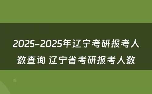 2025-2025年辽宁考研报考人数查询 辽宁省考研报考人数