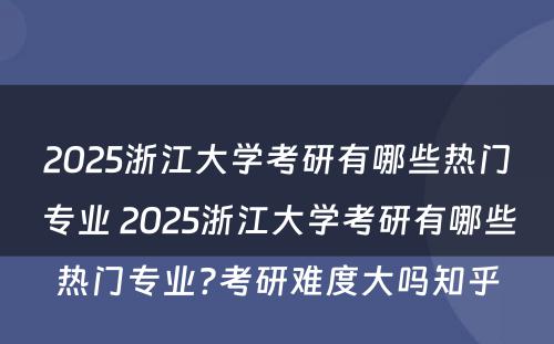 2025浙江大学考研有哪些热门专业 2025浙江大学考研有哪些热门专业?考研难度大吗知乎