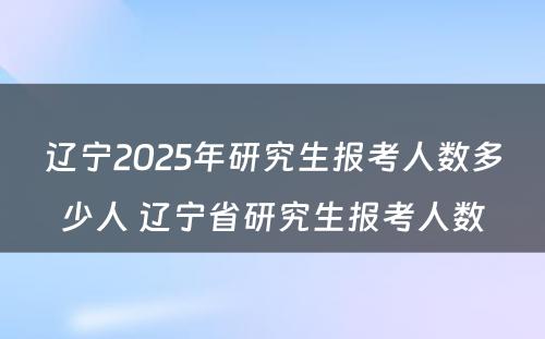 辽宁2025年研究生报考人数多少人 辽宁省研究生报考人数