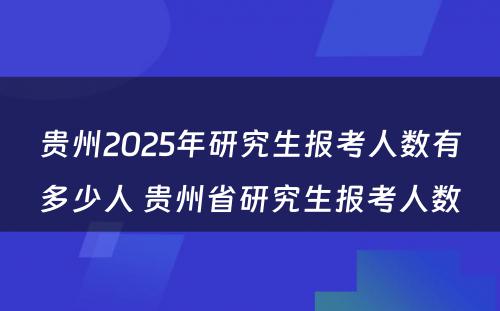 贵州2025年研究生报考人数有多少人 贵州省研究生报考人数