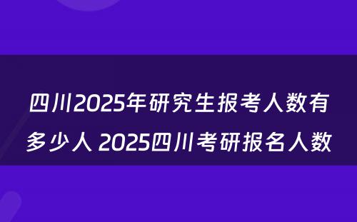 四川2025年研究生报考人数有多少人 2025四川考研报名人数