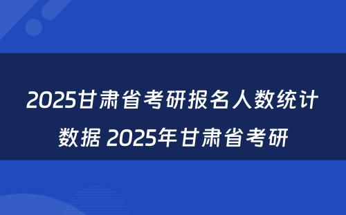 2025甘肃省考研报名人数统计数据 2025年甘肃省考研