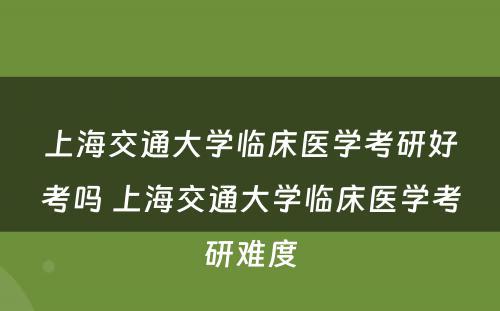 上海交通大学临床医学考研好考吗 上海交通大学临床医学考研难度