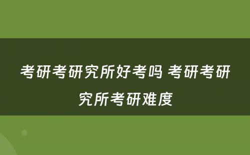 考研考研究所好考吗 考研考研究所考研难度
