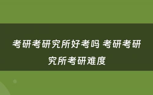 考研考研究所好考吗 考研考研究所考研难度