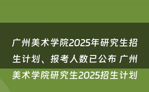 广州美术学院2025年研究生招生计划、报考人数已公布 广州美术学院研究生2025招生计划