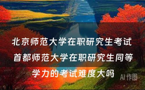 北京师范大学在职研究生考试 首都师范大学在职研究生同等学力的考试难度大吗