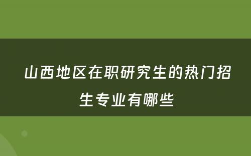  山西地区在职研究生的热门招生专业有哪些