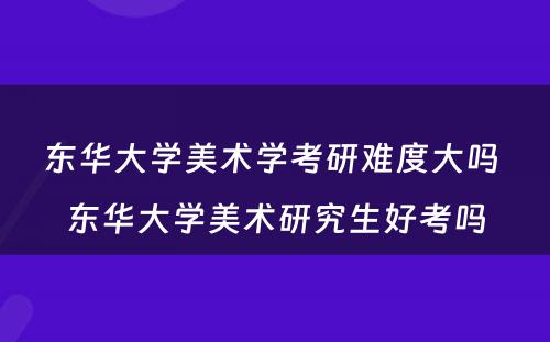 东华大学美术学考研难度大吗 东华大学美术研究生好考吗