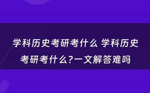 学科历史考研考什么 学科历史考研考什么?一文解答难吗