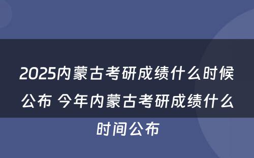 2025内蒙古考研成绩什么时候公布 今年内蒙古考研成绩什么时间公布